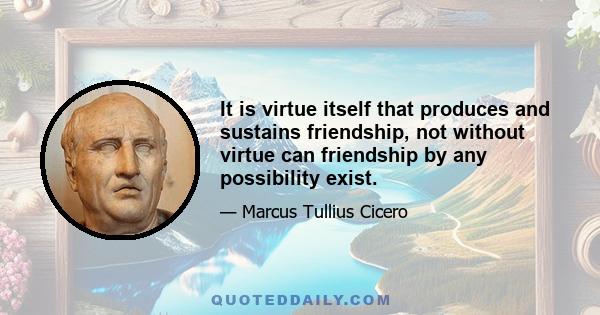 It is virtue itself that produces and sustains friendship, not without virtue can friendship by any possibility exist.