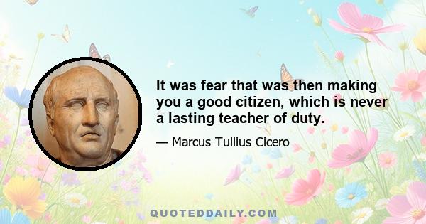 It was fear that was then making you a good citizen, which is never a lasting teacher of duty.