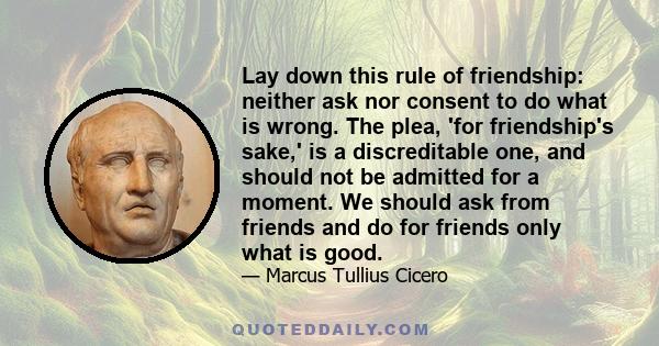 Lay down this rule of friendship: neither ask nor consent to do what is wrong. The plea, 'for friendship's sake,' is a discreditable one, and should not be admitted for a moment. We should ask from friends and do for