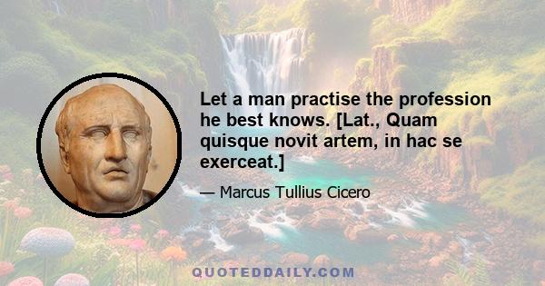 Let a man practise the profession he best knows. [Lat., Quam quisque novit artem, in hac se exerceat.]