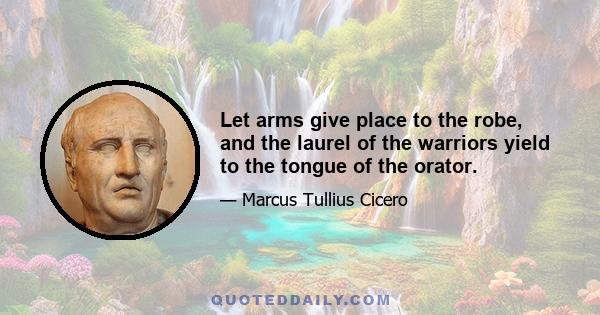 Let arms give place to the robe, and the laurel of the warriors yield to the tongue of the orator.