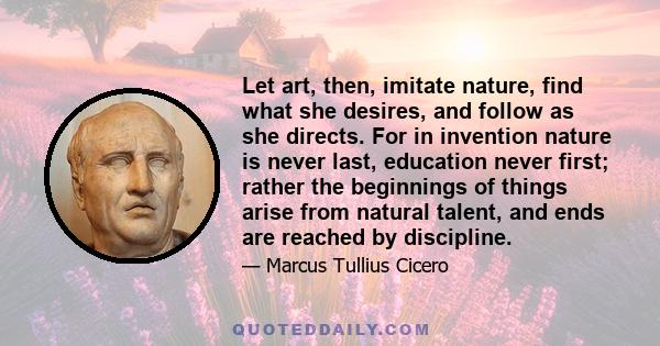 Let art, then, imitate nature, find what she desires, and follow as she directs. For in invention nature is never last, education never first; rather the beginnings of things arise from natural talent, and ends are