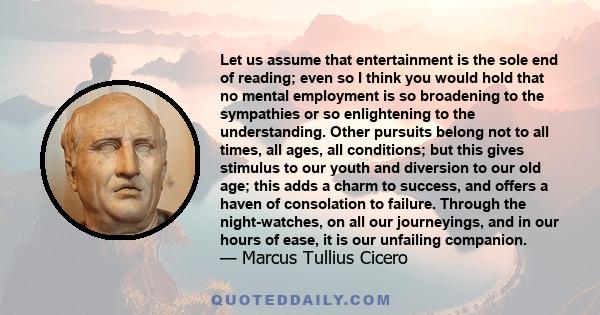 Let us assume that entertainment is the sole end of reading; even so I think you would hold that no mental employment is so broadening to the sympathies or so enlightening to the understanding. Other pursuits belong not 