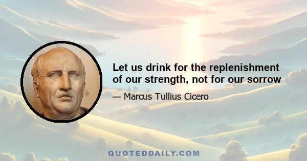 Let us drink for the replenishment of our strength, not for our sorrow