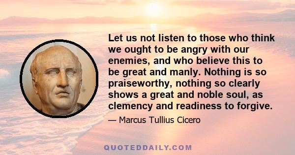 Let us not listen to those who think we ought to be angry with our enemies, and who believe this to be great and manly. Nothing is so praiseworthy, nothing so clearly shows a great and noble soul, as clemency and