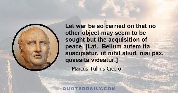 Let war be so carried on that no other object may seem to be sought but the acquisition of peace. [Lat., Bellum autem ita suscipiatur, ut nihil aliud, nisi pax, quaesita videatur.]