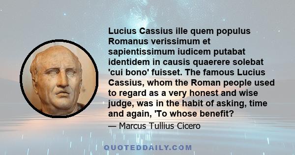 Lucius Cassius ille quem populus Romanus verissimum et sapientissimum iudicem putabat identidem in causis quaerere solebat 'cui bono' fuisset. The famous Lucius Cassius, whom the Roman people used to regard as a very