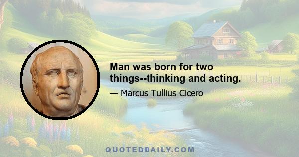 Man was born for two things--thinking and acting.