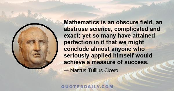 Mathematics is an obscure field, an abstruse science, complicated and exact; yet so many have attained perfection in it that we might conclude almost anyone who seriously applied himself would achieve a measure of