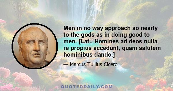 Men in no way approach so nearly to the gods as in doing good to men. [Lat., Homines ad deos nulla re propius accedunt, quam salutem hominibus dando.]