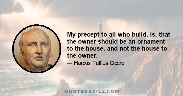 My precept to all who build, is, that the owner should be an ornament to the house, and not the house to the owner.