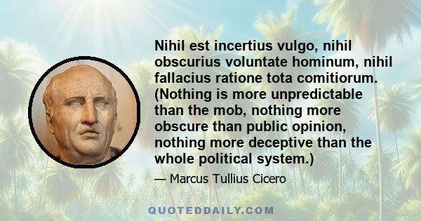 Nihil est incertius vulgo, nihil obscurius voluntate hominum, nihil fallacius ratione tota comitiorum. (Nothing is more unpredictable than the mob, nothing more obscure than public opinion, nothing more deceptive than