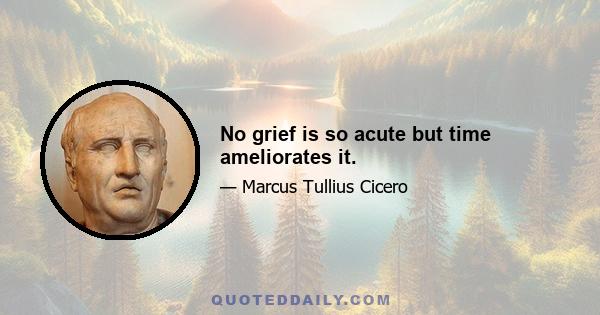 No grief is so acute but time ameliorates it.