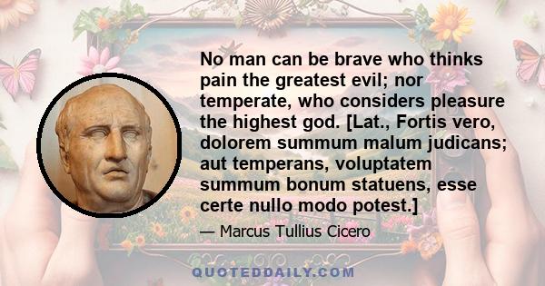 No man can be brave who thinks pain the greatest evil; nor temperate, who considers pleasure the highest god. [Lat., Fortis vero, dolorem summum malum judicans; aut temperans, voluptatem summum bonum statuens, esse