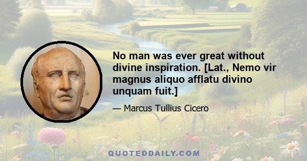 No man was ever great without divine inspiration. [Lat., Nemo vir magnus aliquo afflatu divino unquam fuit.]