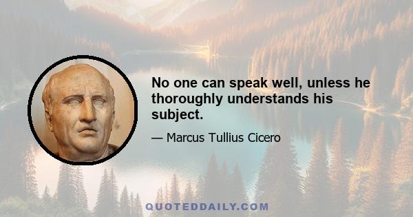 No one can speak well, unless he thoroughly understands his subject.