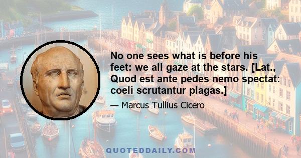 No one sees what is before his feet: we all gaze at the stars. [Lat., Quod est ante pedes nemo spectat: coeli scrutantur plagas.]