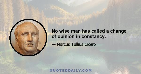 No wise man has called a change of opinion in constancy.