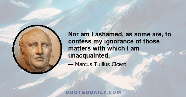 Nor am I ashamed, as some are, to confess my ignorance of those matters with which I am unacquainted.