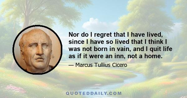 Nor do I regret that I have lived, since I have so lived that I think I was not born in vain, and I quit life as if it were an inn, not a home.