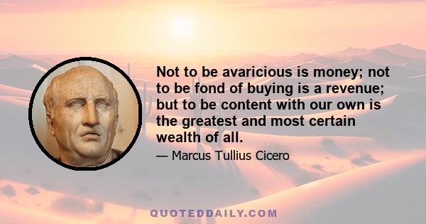 Not to be avaricious is money; not to be fond of buying is a revenue; but to be content with our own is the greatest and most certain wealth of all.