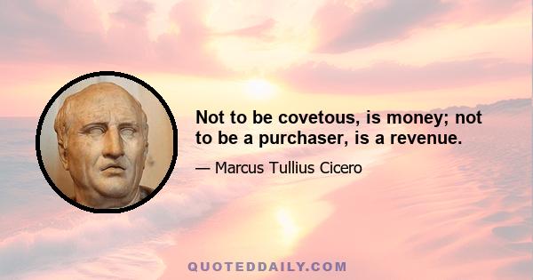 Not to be covetous, is money; not to be a purchaser, is a revenue.