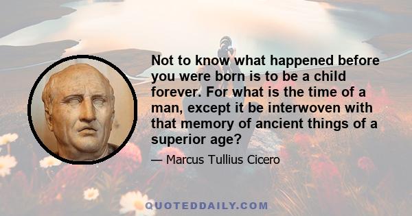 Not to know what happened before you were born is to be a child forever. For what is the time of a man, except it be interwoven with that memory of ancient things of a superior age?