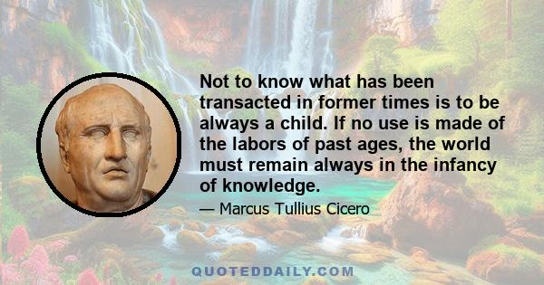 Not to know what has been transacted in former times is to be always a child. If no use is made of the labors of past ages, the world must remain always in the infancy of knowledge.