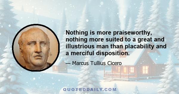 Nothing is more praiseworthy, nothing more suited to a great and illustrious man than placability and a merciful disposition.