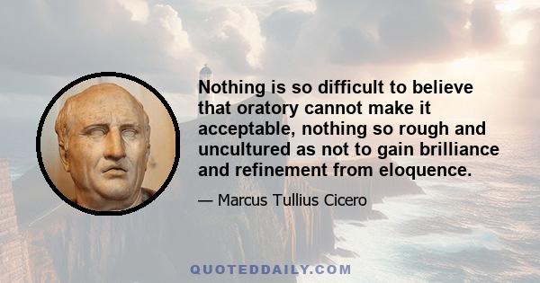 Nothing is so difficult to believe that oratory cannot make it acceptable, nothing so rough and uncultured as not to gain brilliance and refinement from eloquence.