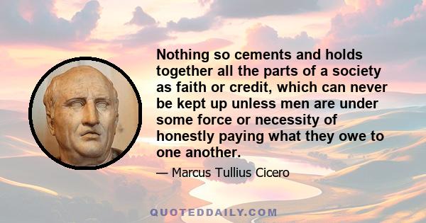 Nothing so cements and holds together all the parts of a society as faith or credit, which can never be kept up unless men are under some force or necessity of honestly paying what they owe to one another.