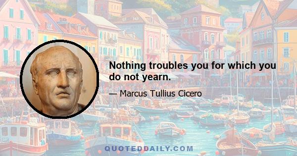 Nothing troubles you for which you do not yearn.