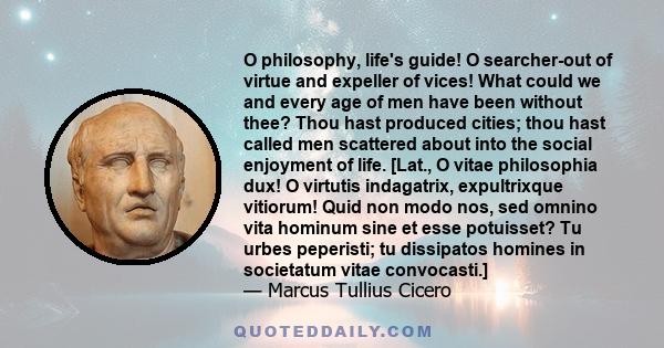 O philosophy, life's guide! O searcher-out of virtue and expeller of vices! What could we and every age of men have been without thee? Thou hast produced cities; thou hast called men scattered about into the social