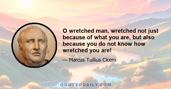 O wretched man, wretched not just because of what you are, but also because you do not know how wretched you are!