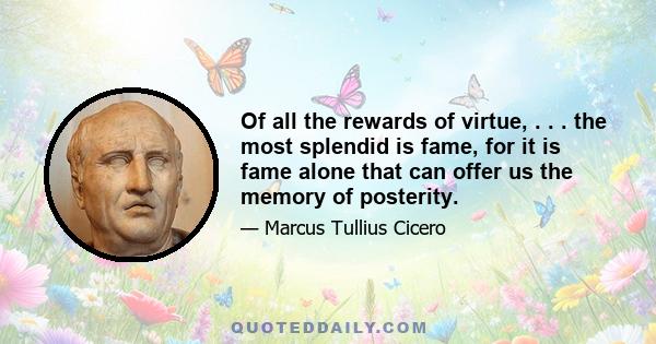 Of all the rewards of virtue, . . . the most splendid is fame, for it is fame alone that can offer us the memory of posterity.