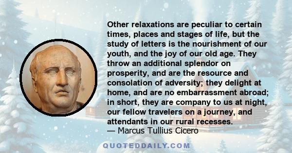 Other relaxations are peculiar to certain times, places and stages of life, but the study of letters is the nourishment of our youth, and the joy of our old age. They throw an additional splendor on prosperity, and are