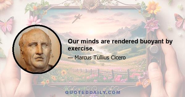 Our minds are rendered buoyant by exercise.