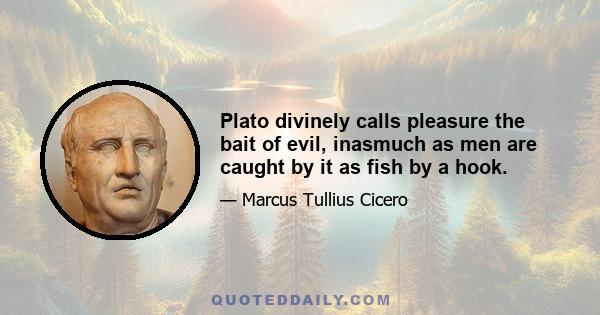 Plato divinely calls pleasure the bait of evil, inasmuch as men are caught by it as fish by a hook.