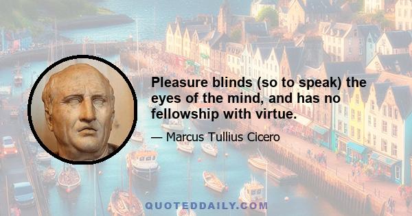 Pleasure blinds (so to speak) the eyes of the mind, and has no fellowship with virtue.