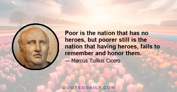 Poor is the nation that has no heroes, but poorer still is the nation that having heroes, fails to remember and honor them.