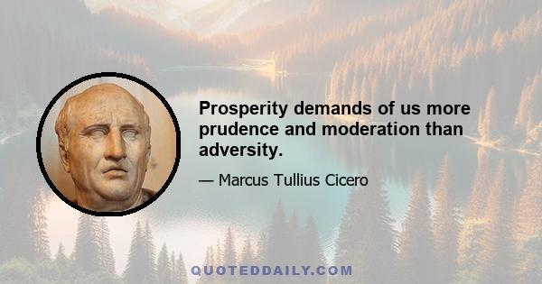 Prosperity demands of us more prudence and moderation than adversity.