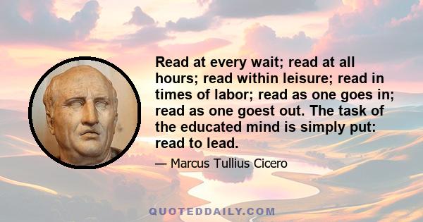 Read at every wait; read at all hours; read within leisure; read in times of labor; read as one goes in; read as one goest out. The task of the educated mind is simply put: read to lead.