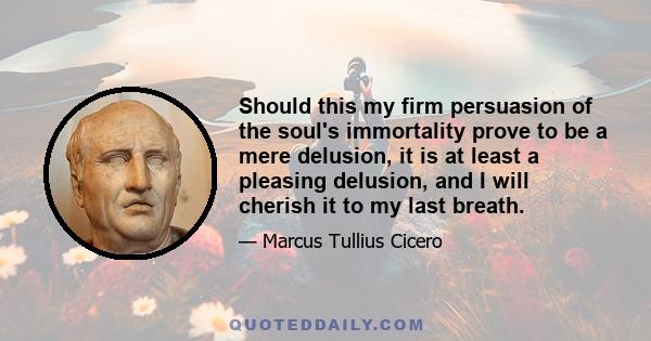 Should this my firm persuasion of the soul's immortality prove to be a mere delusion, it is at least a pleasing delusion, and I will cherish it to my last breath.