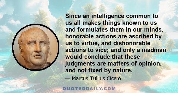 Since an intelligence common to us all makes things known to us and formulates them in our minds, honorable actions are ascribed by us to virtue, and dishonorable actions to vice; and only a madman would conclude that