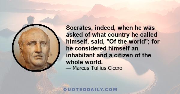 Socrates, indeed, when he was asked of what country he called himself, said, Of the world; for he considered himself an inhabitant and a citizen of the whole world.