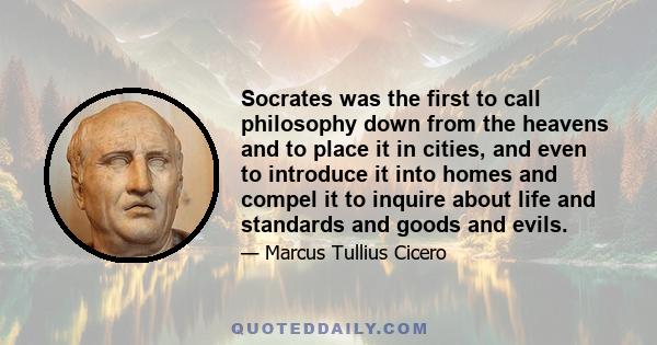 Socrates was the first to call philosophy down from the heavens and to place it in cities, and even to introduce it into homes and compel it to inquire about life and standards and goods and evils.