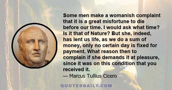 Some men make a womanish complaint that it is a great misfortune to die before our time. I would ask what time? Is it that of Nature? But she, indeed, has lent us life, as we do a sum of money, only no certain day is