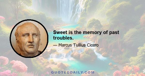 Sweet is the memory of past troubles.