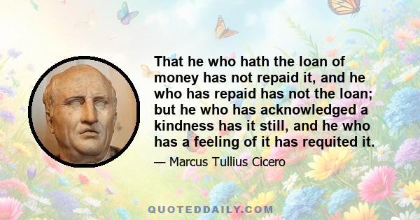 That he who hath the loan of money has not repaid it, and he who has repaid has not the loan; but he who has acknowledged a kindness has it still, and he who has a feeling of it has requited it.