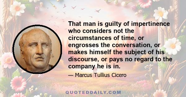 That man is guilty of impertinence who considers not the circumstances of time, or engrosses the conversation, or makes himself the subject of his discourse, or pays no regard to the company he is in.